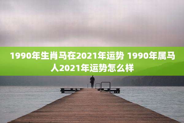 1990年生肖马在2021年运势 1990年属马人2021年运势怎么样