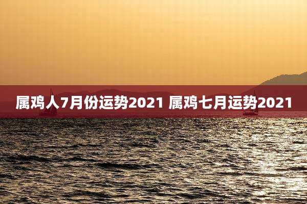 属鸡人7月份运势2021 属鸡七月运势2021