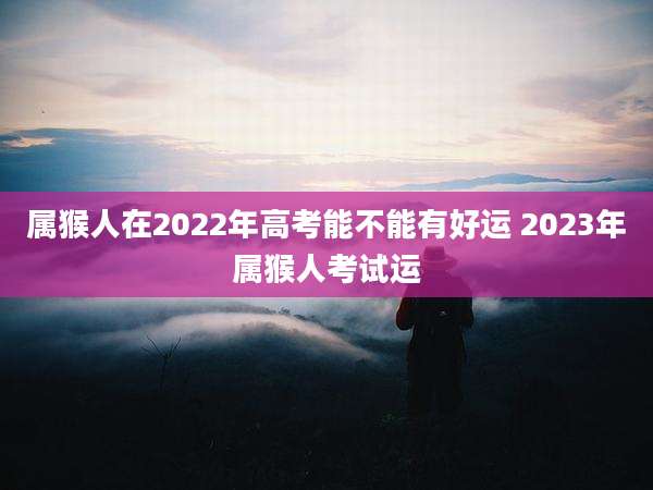 属猴人在2022年高考能不能有好运 2023年属猴人考试运