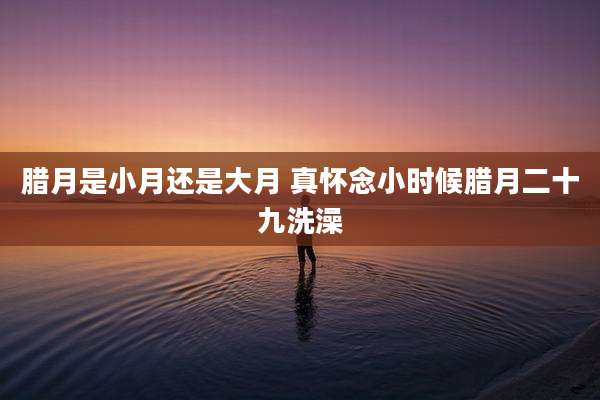 腊月是小月还是大月 真怀念小时候腊月二十九洗澡