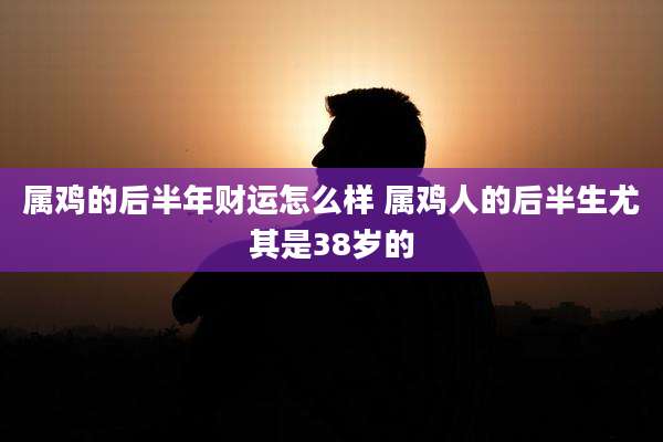 属鸡的后半年财运怎么样 属鸡人的后半生尤其是38岁的