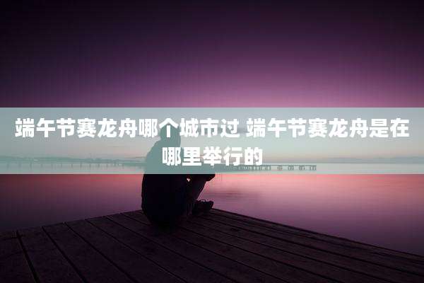 端午节赛龙舟哪个城市过 端午节赛龙舟是在哪里举行的
