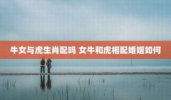 牛女与虎生肖配吗 女牛和虎相配婚姻如何