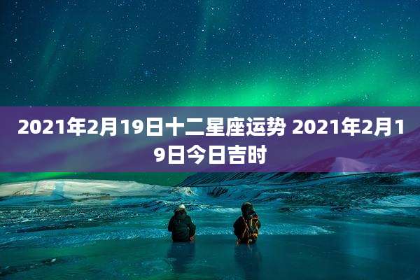 2021年2月19日十二星座运势 2021年2月19日今日吉时