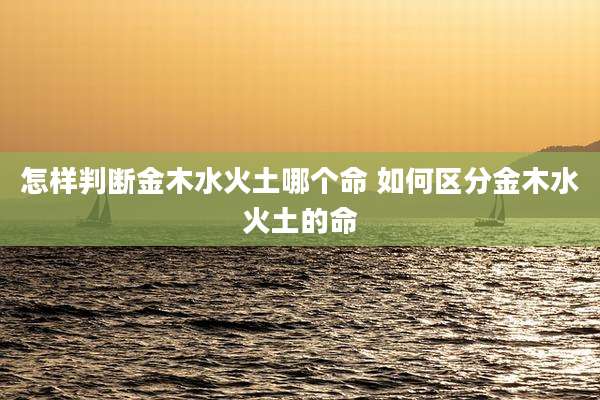 怎样判断金木水火土哪个命 如何区分金木水火土的命