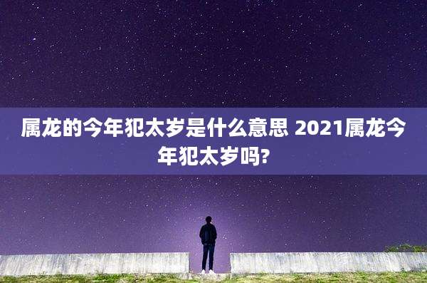 属龙的今年犯太岁是什么意思 2021属龙今年犯太岁吗?