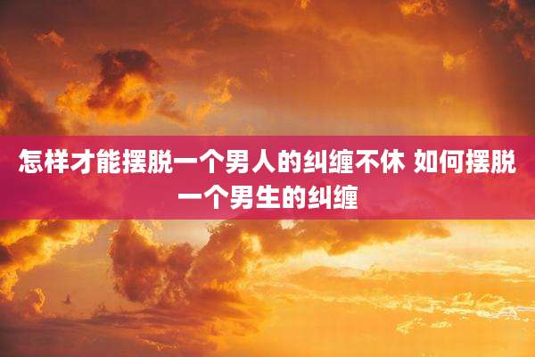 怎样才能摆脱一个男人的纠缠不休 如何摆脱一个男生的纠缠