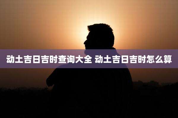 动土吉日吉时查询大全 动土吉日吉时怎么算
