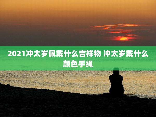 2021冲太岁佩戴什么吉祥物 冲太岁戴什么颜色手绳