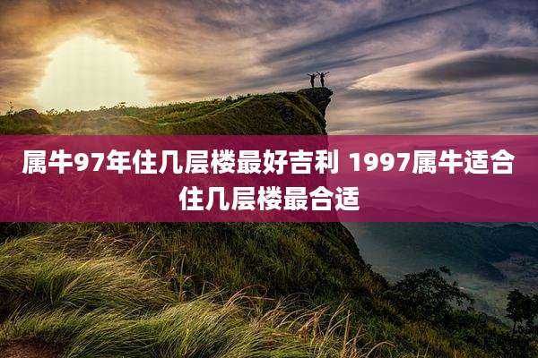 属牛97年住几层楼最好吉利 1997属牛适合住几层楼最合适