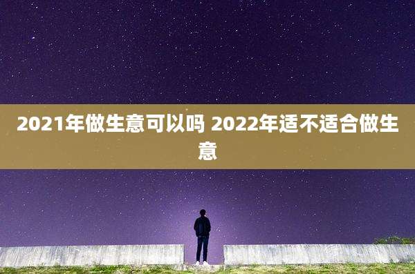 2021年做生意可以吗 2022年适不适合做生意