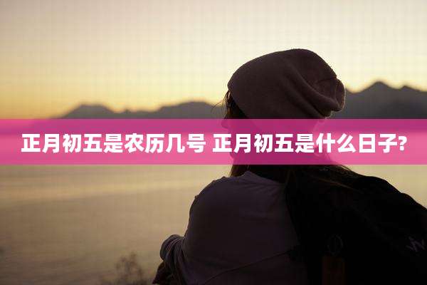 正月初五是农历几号 正月初五是什么日子?