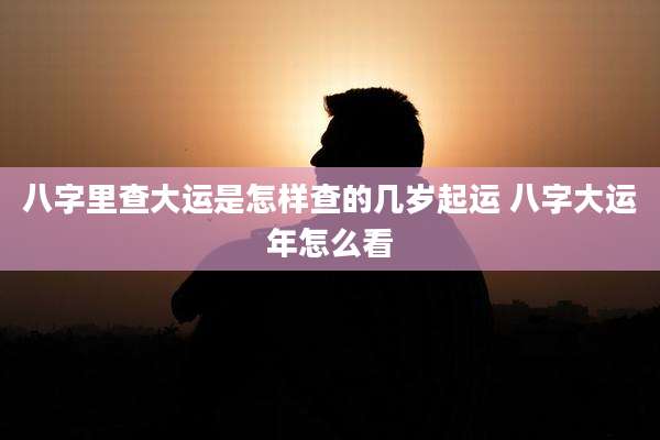 八字里查大运是怎样查的几岁起运 八字大运年怎么看