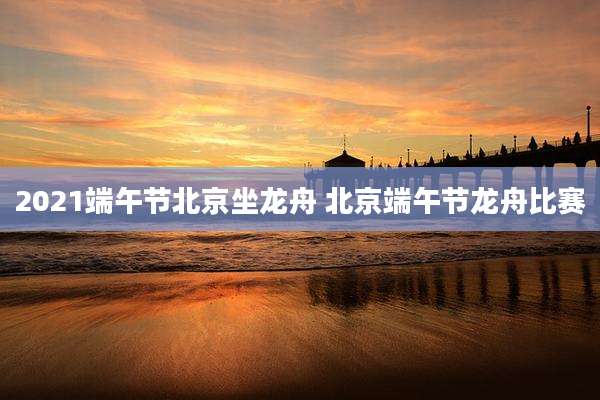 2021端午节北京坐龙舟 北京端午节龙舟比赛