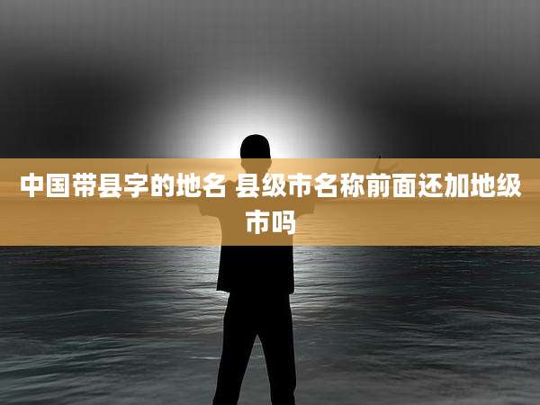 中国带县字的地名 县级市名称前面还加地级市吗