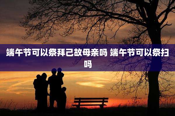端午节可以祭拜己故母亲吗 端午节可以祭扫吗