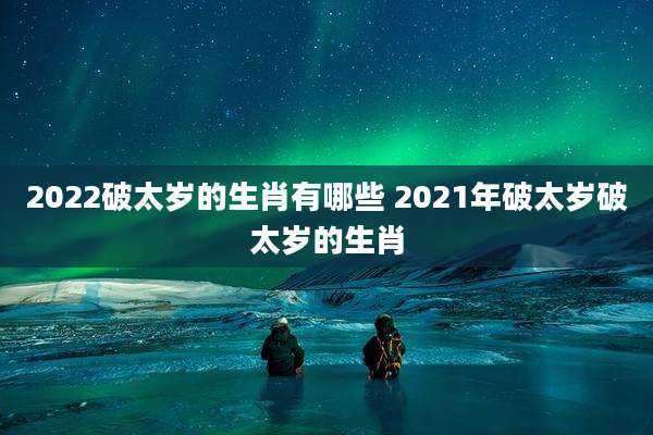 2022破太岁的生肖有哪些 2021年破太岁破太岁的生肖