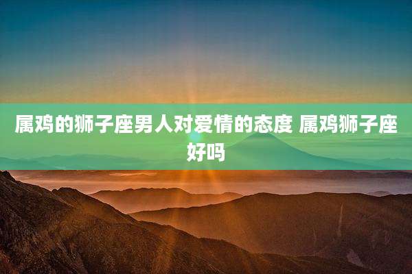 属鸡的狮子座男人对爱情的态度 属鸡狮子座好吗