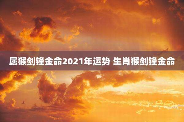 属猴剑锋金命2021年运势 生肖猴剑锋金命