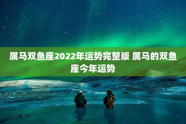 属马双鱼座2022年运势完整版 属马的双鱼座今年运势