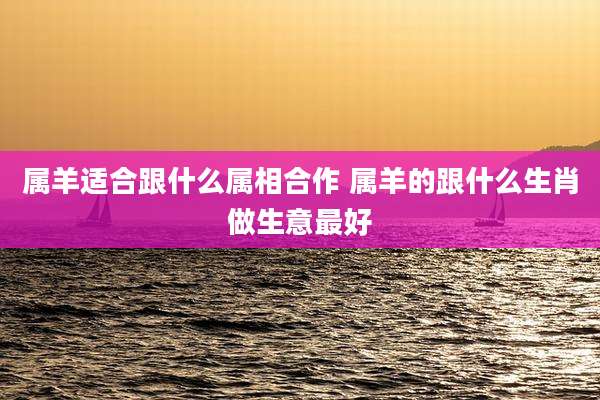 属羊适合跟什么属相合作 属羊的跟什么生肖做生意最好