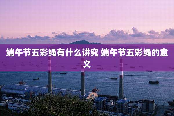 端午节五彩绳有什么讲究 端午节五彩绳的意义