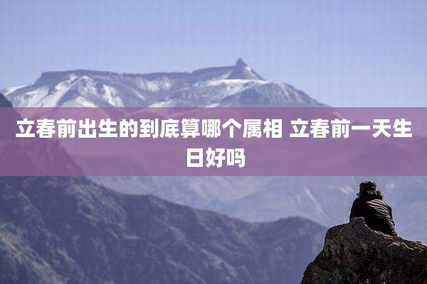 立春前出生的到底算哪个属相 立春前一天生日好吗
