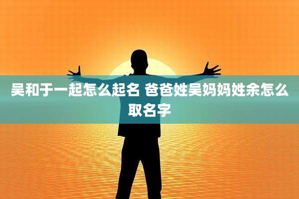 吴和于一起怎么起名 爸爸姓吴妈妈姓余怎么取名字