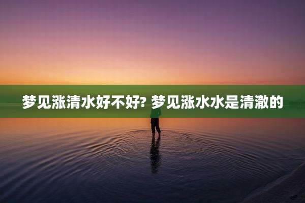 梦见涨清水好不好? 梦见涨水水是清澈的