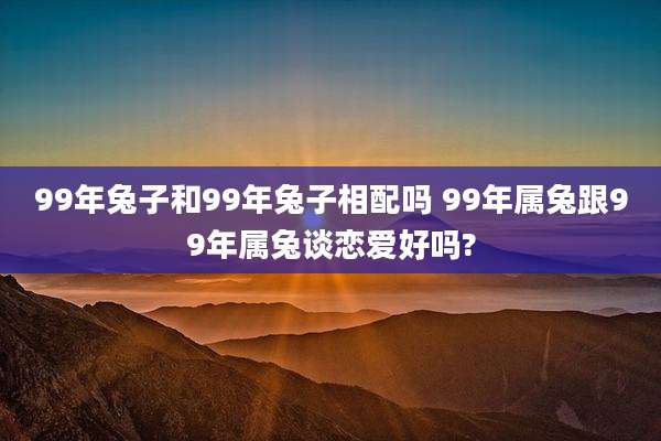 99年兔子和99年兔子相配吗 99年属兔跟99年属兔谈恋爱好吗?
