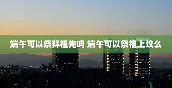 端午可以祭拜祖先吗 端午可以祭祖上坟么
