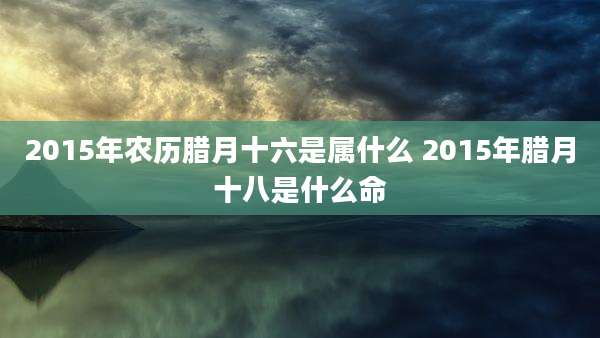 2015年农历腊月十六是属什么 2015年腊月十八是什么命