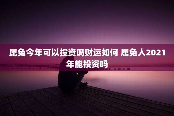 属兔今年可以投资吗财运如何 属兔人2021年能投资吗