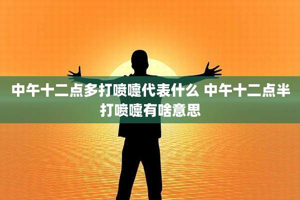 中午十二点多打喷嚏代表什么 中午十二点半打喷嚏有啥意思