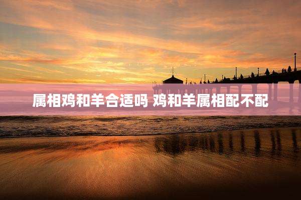 属相鸡和羊合适吗 鸡和羊属相配不配