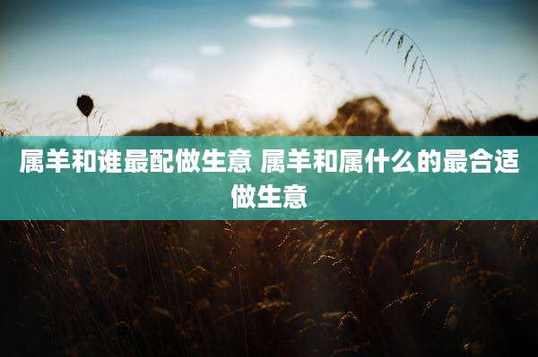 属羊和谁最配做生意 属羊和属什么的最合适做生意