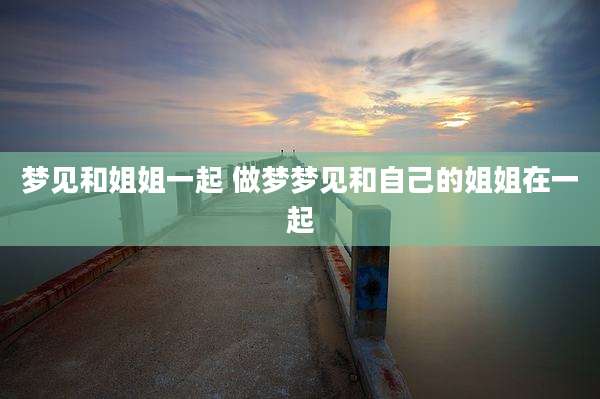 梦见和姐姐一起 做梦梦见和自己的姐姐在一起