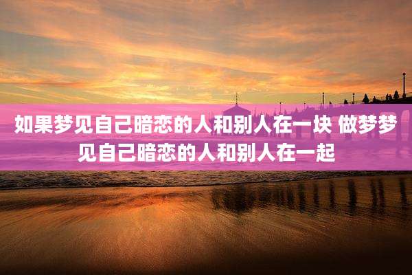 如果梦见自己暗恋的人和别人在一块 做梦梦见自己暗恋的人和别人在一起