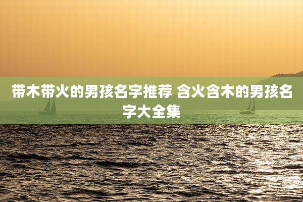 带木带火的男孩名字推荐 含火含木的男孩名字大全集