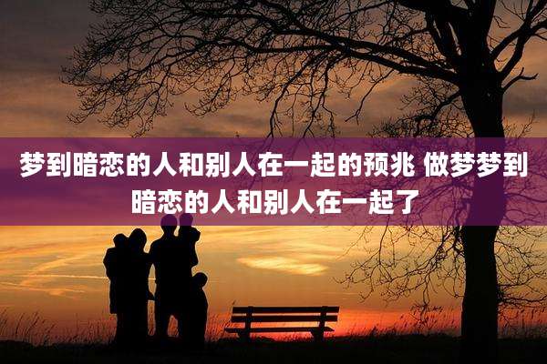 梦到暗恋的人和别人在一起的预兆 做梦梦到暗恋的人和别人在一起了