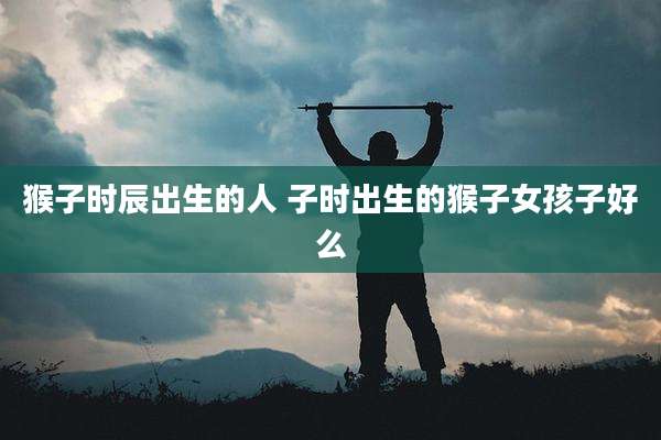 猴子时辰出生的人 子时出生的猴子女孩子好么