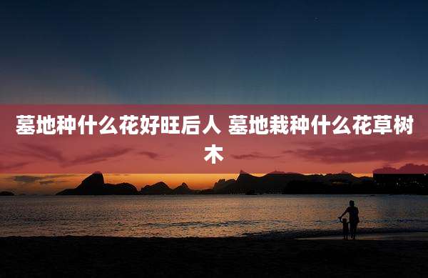 墓地种什么花好旺后人 墓地栽种什么花草树木
