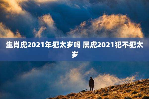 生肖虎2021年犯太岁吗 属虎2021犯不犯太岁