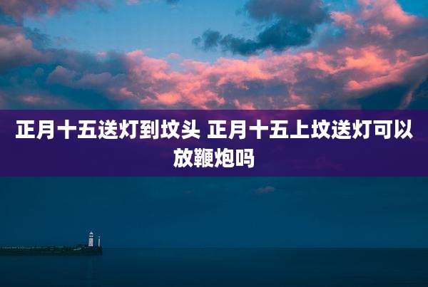 正月十五送灯到坟头 正月十五上坟送灯可以放鞭炮吗