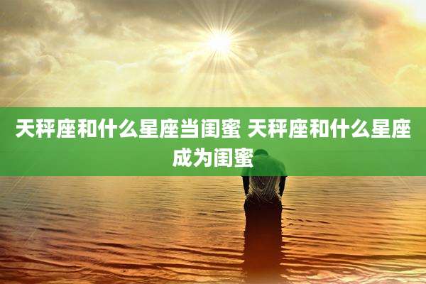 天秤座和什么星座当闺蜜 天秤座和什么星座成为闺蜜