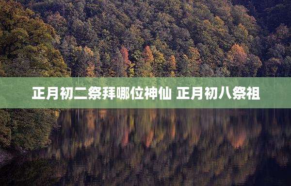 正月初二祭拜哪位神仙 正月初八祭祖