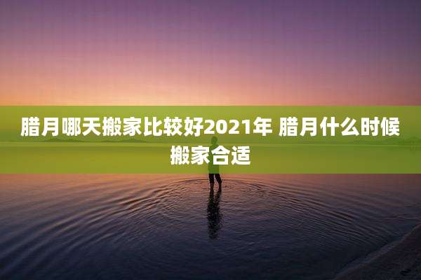 腊月哪天搬家比较好2021年 腊月什么时候搬家合适