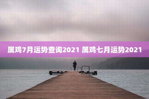 属鸡7月运势查询2021 属鸡七月运势2021