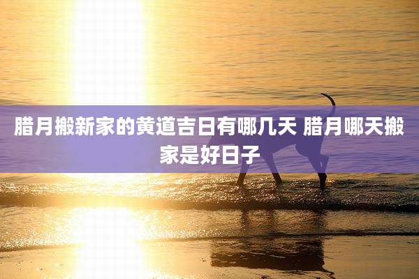 腊月搬新家的黄道吉日有哪几天 腊月哪天搬家是好日子