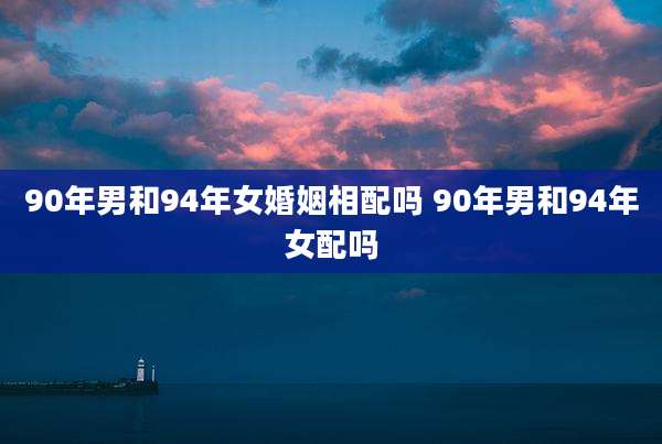 90年男和94年女婚姻相配吗 90年男和94年女配吗